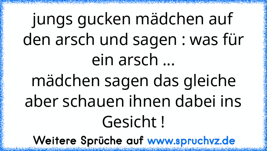 jungs gucken mädchen auf den arsch und sagen : was für ein arsch ...
mädchen sagen das gleiche aber schauen ihnen dabei ins Gesicht !