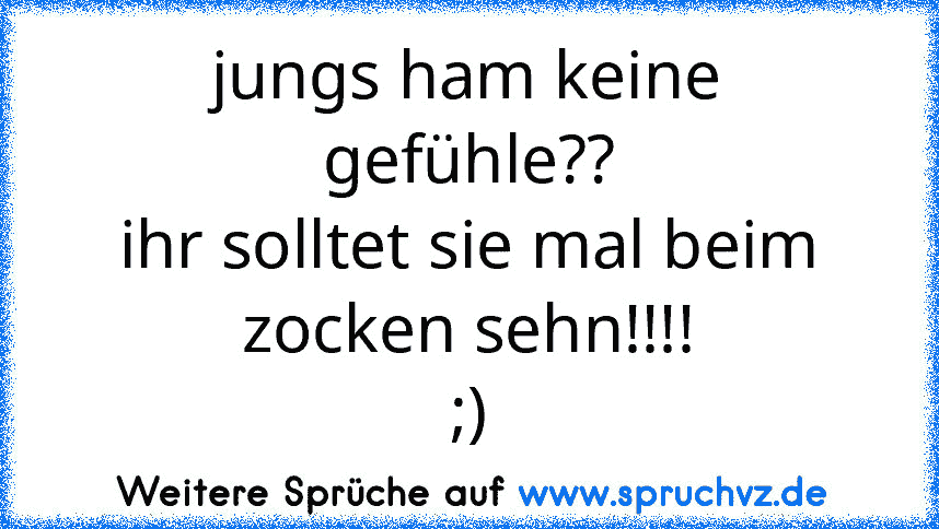 jungs ham keine gefühle??
ihr solltet sie mal beim zocken sehn!!!!
;)