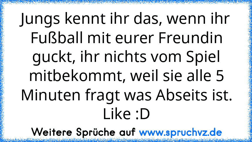 Jungs kennt ihr das, wenn ihr Fußball mit eurer Freundin guckt, ihr nichts vom Spiel mitbekommt, weil sie alle 5 Minuten fragt was Abseits ist.
Like :D