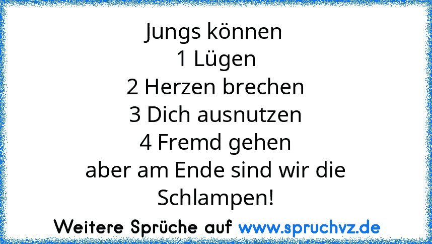 Jungs können
1 Lügen
2 Herzen brechen
3 Dich ausnutzen
4 Fremd gehen
aber am Ende sind wir die Schlampen!