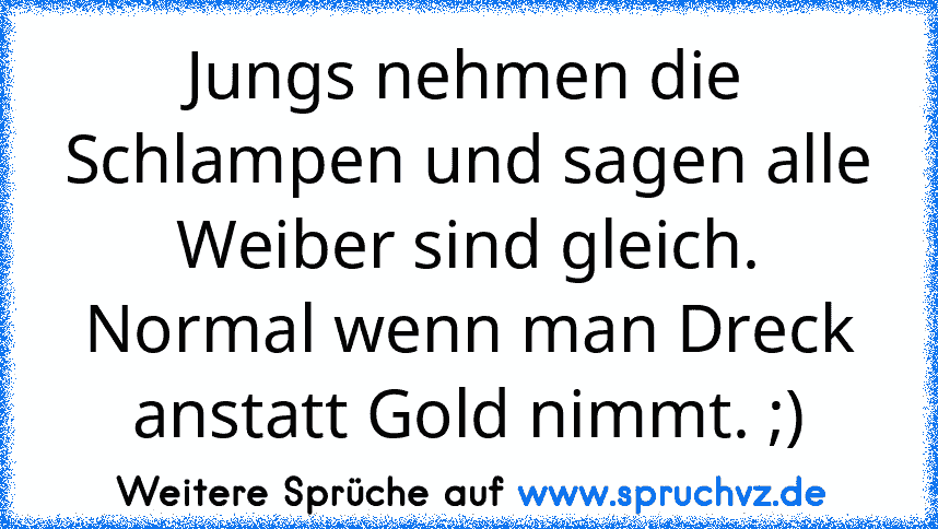 Jungs nehmen die Schlampen und sagen alle Weiber sind gleich.
Normal wenn man Dreck anstatt Gold nimmt. ;)