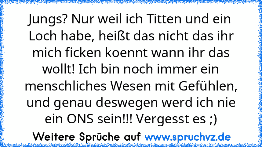 Jungs? Nur weil ich Titten und ein Loch habe, heißt das nicht das ihr mich ficken koennt wann ihr das wollt! Ich bin noch immer ein menschliches Wesen mit Gefühlen, und genau deswegen werd ich nie ein ONS sein!!! Vergesst es ;)