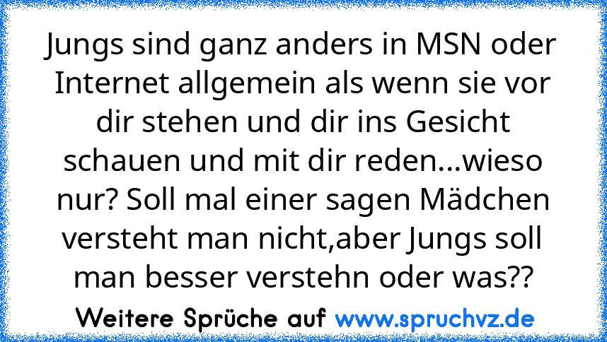 Jungs sind ganz anders in MSN oder Internet allgemein als wenn sie vor dir stehen und dir ins Gesicht schauen und mit dir reden...wieso nur? Soll mal einer sagen Mädchen versteht man nicht,aber Jungs soll man besser verstehn oder was??