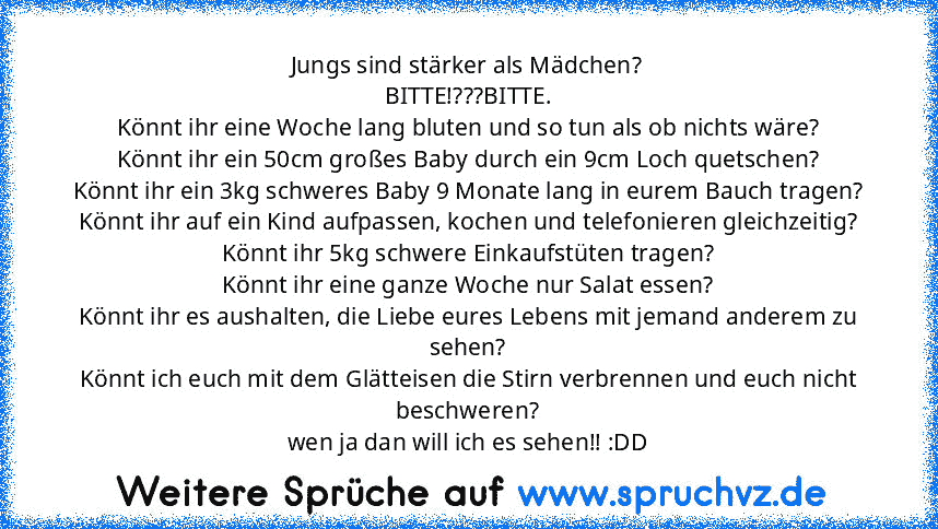 Jungs sind stärker als Mädchen?
BITTE!???BITTE.
Könnt ihr eine Woche lang bluten und so tun als ob nichts wäre?
Könnt ihr ein 50cm großes Baby durch ein 9cm Loch quetschen?
Könnt ihr ein 3kg schweres Baby 9 Monate lang in eurem Bauch tragen?
Könnt ihr auf ein Kind aufpassen, kochen und telefonieren gleichzeitig?
Könnt ihr 5kg schwere Einkaufstüten tragen?
Könnt ihr eine ganze Woche nur Salat essen...