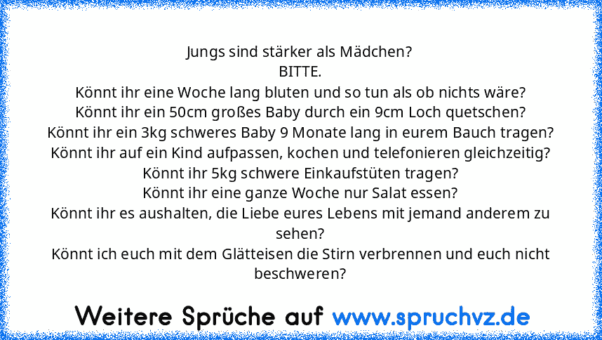 Jungs sind stärker als Mädchen?
BITTE.
Könnt ihr eine Woche lang bluten und so tun als ob nichts wäre?
Könnt ihr ein 50cm großes Baby durch ein 9cm Loch quetschen?
Könnt ihr ein 3kg schweres Baby 9 Monate lang in eurem Bauch tragen?
Könnt ihr auf ein Kind aufpassen, kochen und telefonieren gleichzeitig?
Könnt ihr 5kg schwere Einkaufstüten tragen?
Könnt ihr eine ganze Woche nur Salat essen?
Könnt i...