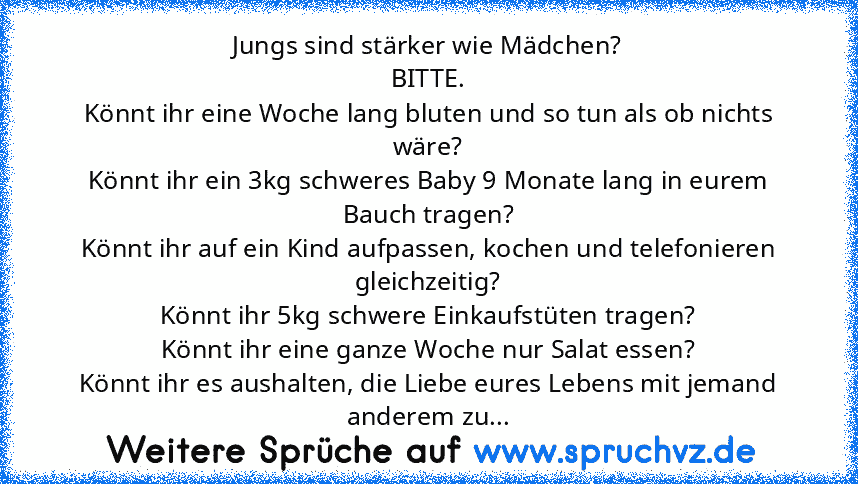 Jungs sind stärker wie Mädchen?
BITTE.
Könnt ihr eine Woche lang bluten und so tun als ob nichts wäre?
Könnt ihr ein 3kg schweres Baby 9 Monate lang in eurem Bauch tragen?
Könnt ihr auf ein Kind aufpassen, kochen und telefonieren gleichzeitig?
Könnt ihr 5kg schwere Einkaufstüten tragen?
Könnt ihr eine ganze Woche nur Salat essen?
Könnt ihr es aushalten, die Liebe eures Lebens mit jemand anderem...