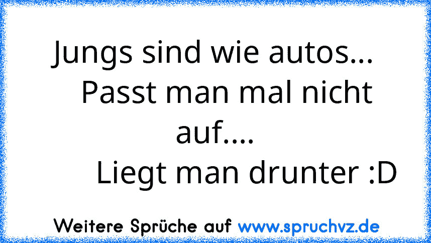 Jungs sind wie autos...
   Passt man mal nicht auf....
        Liegt man drunter :D