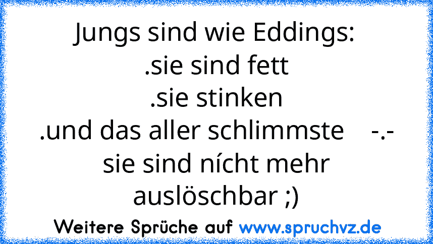 Jungs sind wie Eddings:
.sie sind fett
.sie stinken
.und das aller schlimmste    -.- sie sind nícht mehr auslöschbar ;)