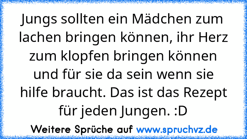 Jungs sollten ein Mädchen zum lachen bringen können, ihr Herz zum klopfen bringen können und für sie da sein wenn sie hilfe braucht. Das ist das Rezept für jeden Jungen. :D