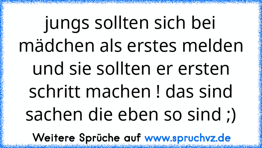 jungs sollten sich bei mädchen als erstes melden und sie sollten er ersten schritt machen ! das sind sachen die eben so sind ;)