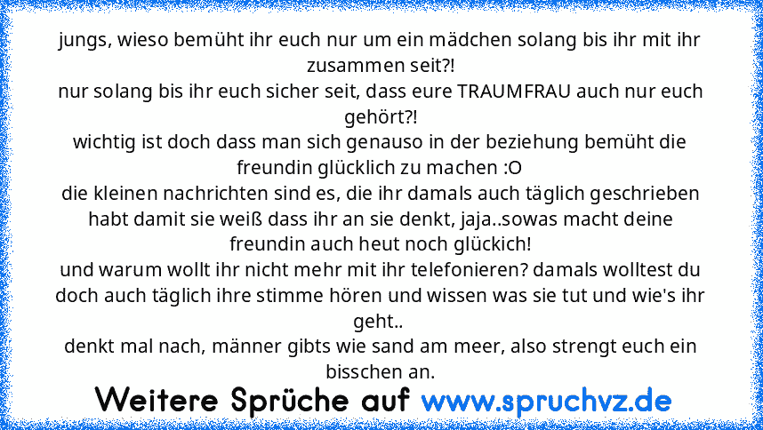 jungs, wieso bemüht ihr euch nur um ein mädchen solang bis ihr mit ihr zusammen seit?!
nur solang bis ihr euch sicher seit, dass eure TRAUMFRAU auch nur euch gehört?!
wichtig ist doch dass man sich genauso in der beziehung bemüht die freundin glücklich zu machen :O
die kleinen nachrichten sind es, die ihr damals auch täglich geschrieben habt damit sie weiß dass ihr an sie denkt, jaja..sowas mac...