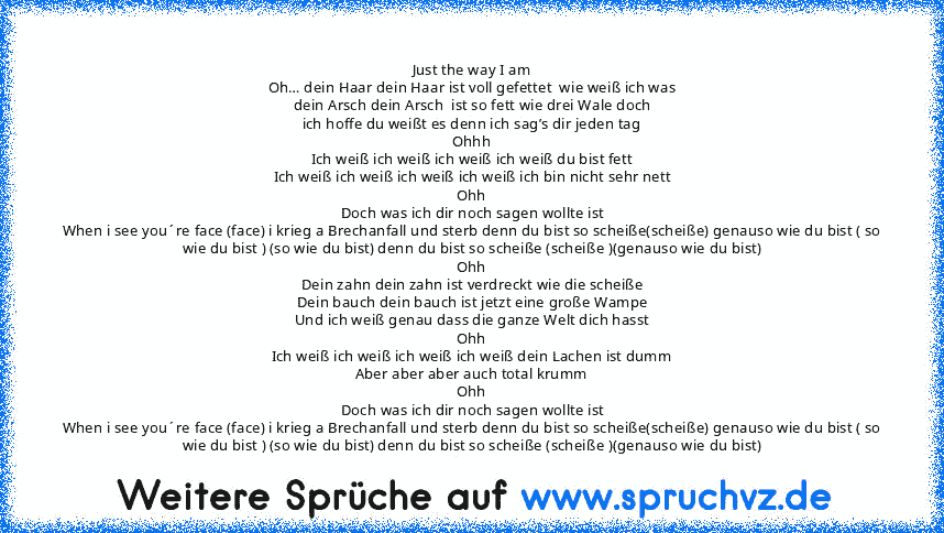 Just the way I am
Oh… dein Haar dein Haar ist voll gefettet  wie weiß ich was
dein Arsch dein Arsch  ist so fett wie drei Wale doch
ich hoffe du weißt es denn ich sag’s dir jeden tag
Ohhh
Ich weiß ich weiß ich weiß ich weiß du bist fett
Ich weiß ich weiß ich weiß ich weiß ich bin nicht sehr nett
Ohh
Doch was ich dir noch sagen wollte ist
When i see you´re face (face) i krieg a Brechanfall und s...