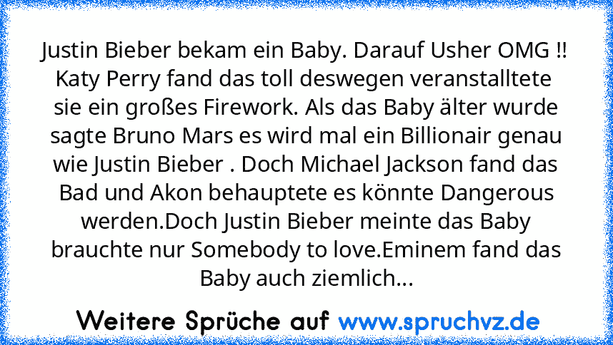 Justin Bieber bekam ein Baby. Darauf Usher OMG !! Katy Perry fand das toll deswegen veranstalltete  sie ein großes Firework. Als das Baby älter wurde sagte Bruno Mars es wird mal ein Billionair genau wie Justin Bieber . Doch Michael Jackson fand das Bad und Akon behauptete es könnte Dangerous werden.Doch Justin Bieber meinte das Baby brauchte nur Somebody to love.Eminem fand das Baby auch zieml...