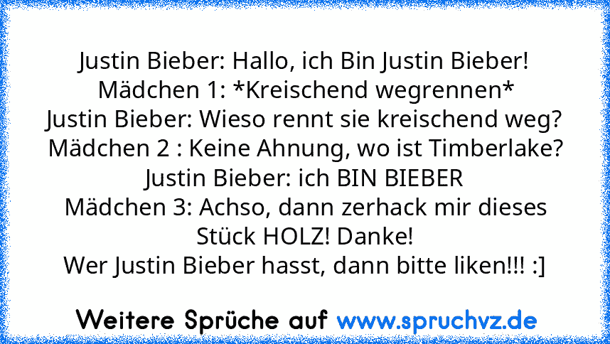 Justin Bieber: Hallo, ich Bin Justin Bieber!
Mädchen 1: *Kreischend wegrennen*
Justin Bieber: Wieso rennt sie kreischend weg?
Mädchen 2 : Keine Ahnung, wo ist Timberlake?
Justin Bieber: ich BIN BIEBER
Mädchen 3: Achso, dann zerhack mir dieses Stück HOLZ! Danke!
Wer Justin Bieber hasst, dann bitte liken!!! :]