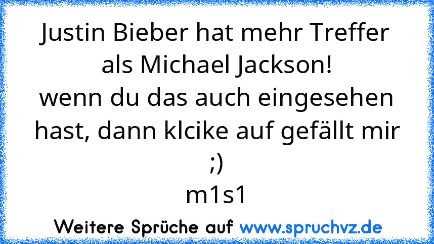 Justin Bieber hat mehr Treffer als Michael Jackson!
wenn du das auch eingesehen hast, dann klcike auf gefällt mir ;)
m1s1