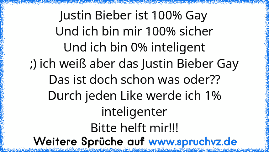 Justin Bieber ist 100% Gay
Und ich bin mir 100% sicher
Und ich bin 0% inteligent
;) ich weiß aber das Justin Bieber Gay
Das ist doch schon was oder??
Durch jeden Like werde ich 1% inteligenter
Bitte helft mir!!!