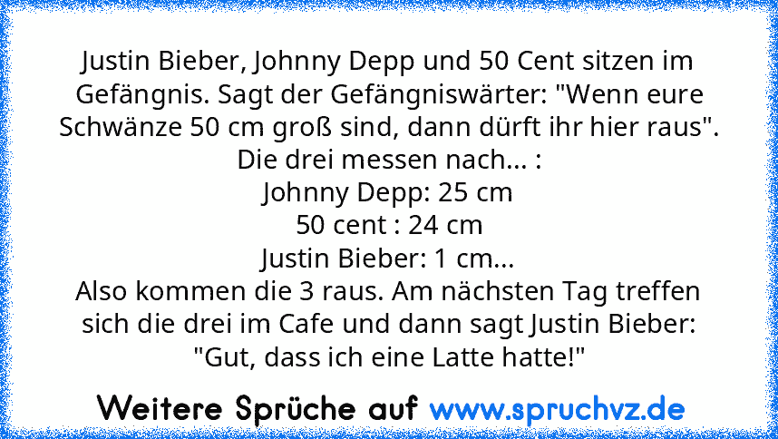 Justin Bieber, Johnny Depp und 50 Cent sitzen im Gefängnis. Sagt der Gefängniswärter: "Wenn eure Schwänze 50 cm groß sind, dann dürft ihr hier raus". Die drei messen nach... :
Johnny Depp: 25 cm
50 cent : 24 cm
Justin Bieber: 1 cm...
Also kommen die 3 raus. Am nächsten Tag treffen sich die drei im Cafe und dann sagt Justin Bieber: "Gut, dass ich eine Latte hatte!"