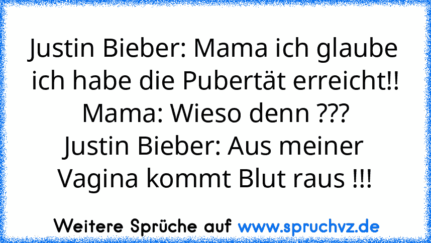 Justin Bieber: Mama ich glaube ich habe die Pubertät erreicht!!
Mama: Wieso denn ???
Justin Bieber: Aus meiner Vagina kommt Blut raus !!!