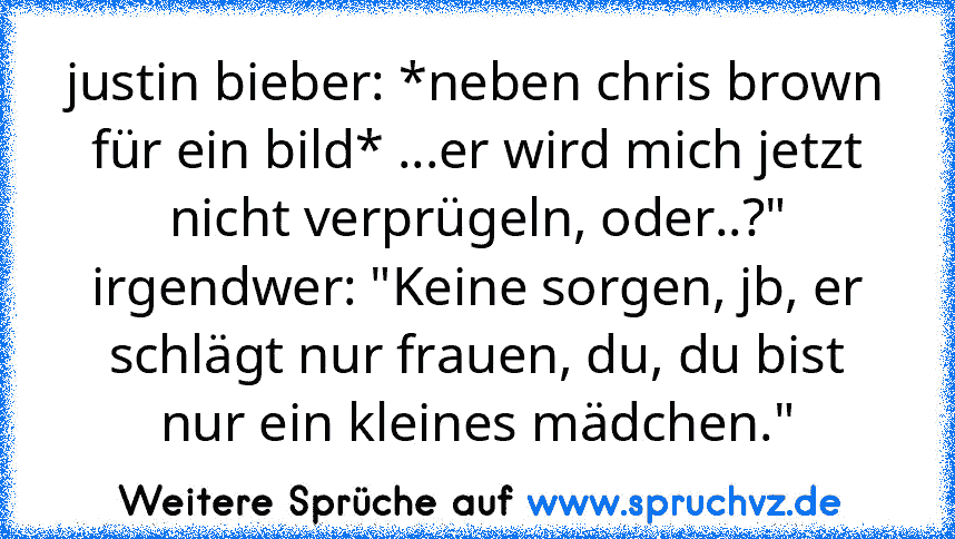 justin bieber: *neben chris brown für ein bild* ...er wird mich jetzt nicht verprügeln, oder..?"
irgendwer: "Keine sorgen, jb, er schlägt nur frauen, du, du bist nur ein kleines mädchen."