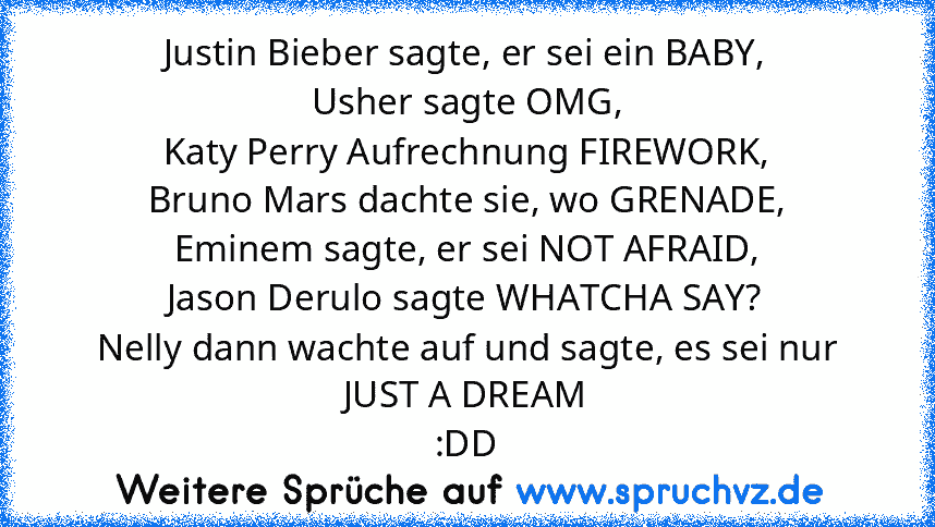 Justin Bieber sagte, er sei ein BABY,
Usher sagte OMG,
Katy Perry Aufrechnung FIREWORK,
Bruno Mars dachte sie, wo GRENADE,
Eminem sagte, er sei NOT AFRAID,
Jason Derulo sagte WHATCHA SAY?
Nelly dann wachte auf und sagte, es sei nur JUST A DREAM
:DD