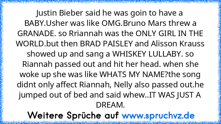 Justin Bieber said he was goin to have a BABY.Usher was like OMG.Bruno Mars threw a GRANADE. so Rriannah was the ONLY GIRL IN THE WORLD.but then BRAD PAISLEY and Alisson Krauss showed up and sang a WHISKEY LULLABY. so Riannah passed out and hit her head. when she woke up she was like WHATS MY NAME?the﻿ song didnt only affect Riannah, Nelly also passed out.he jumped out of bed and said whew..IT WAS...