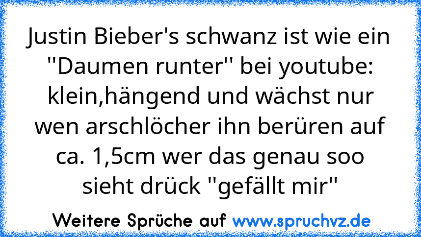 Justin Bieber's schwanz ist wie ein ''Daumen runter'' bei youtube: klein,hängend und wächst nur wen arschlöcher ihn berüren auf ca. 1,5cm wer das genau soo sieht drück ''gefällt mir''