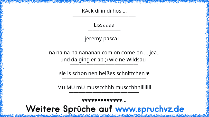 KAck di in di hos ...
___________________________
Lissaaaa
______________
jeremy pascal...
__________________________
na na na na nananan com on come on ... jea..
und da ging er ab ;) wie ne Wildsau_
_____________________________
sie is schon nen heißes schnittchen ♥
____________________________________
Mu MU mU musscchhh muscchhhiiiiiiii
______________________________
♥♥♥♥♥♥♥♥♥♥♥♥♥...