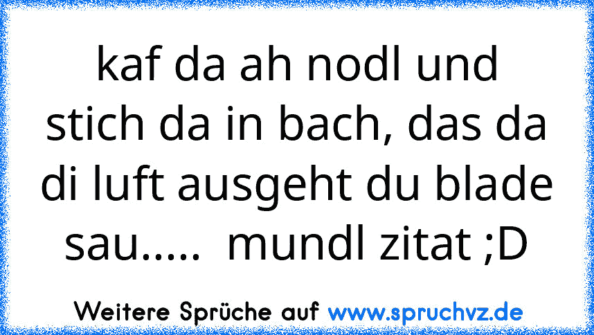 kaf da ah nodl und stich da in bach, das da di luft ausgeht du blade sau.....  mundl zitat ;D