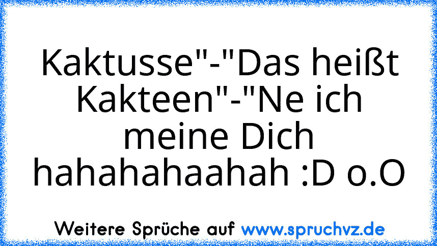 Kaktusse"-"Das heißt Kakteen"-"Ne ich meine Dich
hahahahaahah :D o.O