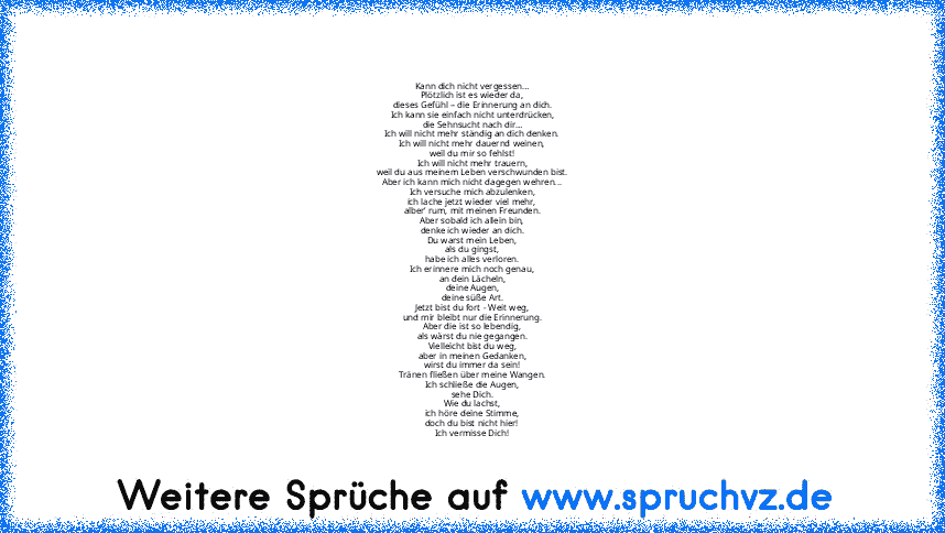 Kann dich nicht vergessen…
Plötzlich ist es wieder da,
dieses Gefühl – die Erinnerung an dich.
Ich kann sie einfach nicht unterdrücken,
die Sehnsucht nach dir…
Ich will nicht mehr ständig an dich denken.
Ich will nicht mehr dauernd weinen,
weil du mir so fehlst!
Ich will nicht mehr trauern,
weil du aus meinem Leben verschwunden bist.
Aber ich kann mich nicht dagegen wehren...
Ich versuche mich ...