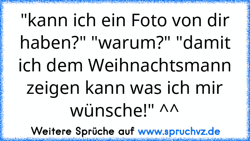 "kann ich ein Foto von dir haben?" "warum?" "damit ich dem Weihnachtsmann zeigen kann was ich mir wünsche!" ^^