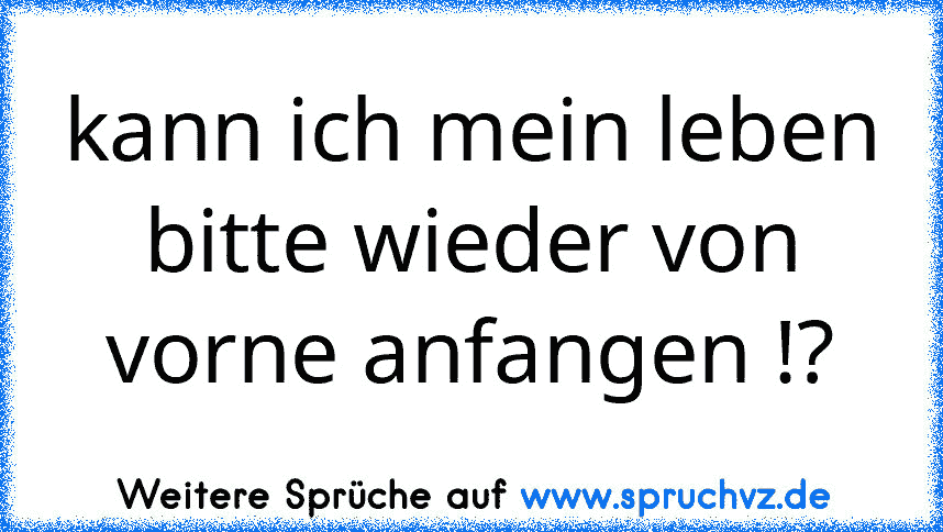 kann ich mein leben bitte wieder von vorne anfangen !?