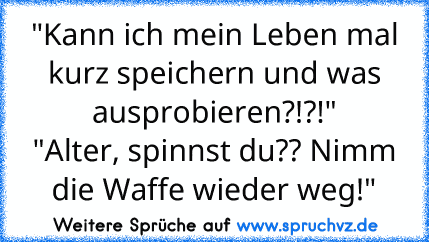 "Kann ich mein Leben mal kurz speichern und was ausprobieren?!?!"
"Alter, spinnst du?? Nimm die Waffe wieder weg!"