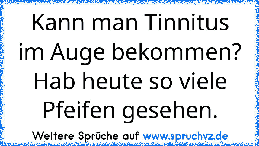 Kann man Tinnitus im Auge bekommen? Hab heute so viele Pfeifen gesehen.