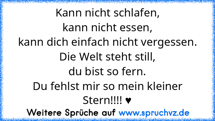 Kann nicht schlafen,
kann nicht essen,
kann dich einfach nicht vergessen.
Die Welt steht still,
du bist so fern.
Du fehlst mir so mein kleiner Stern!!!! ♥