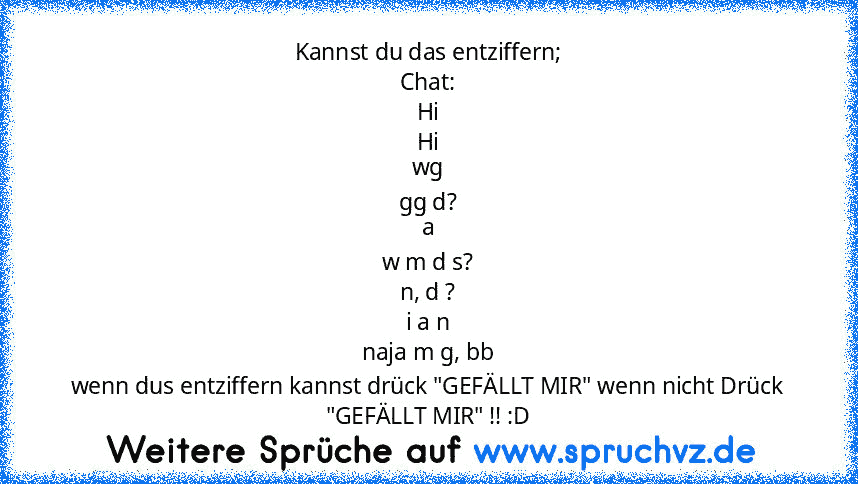 Kannst du das entziffern;
Chat:
Hi
Hi
wg
gg d?
a
w m d s?
n, d ?
i a n
naja m g, bb
wenn dus entziffern kannst drück "GEFÄLLT MIR" wenn nicht Drück "GEFÄLLT MIR" !! :D