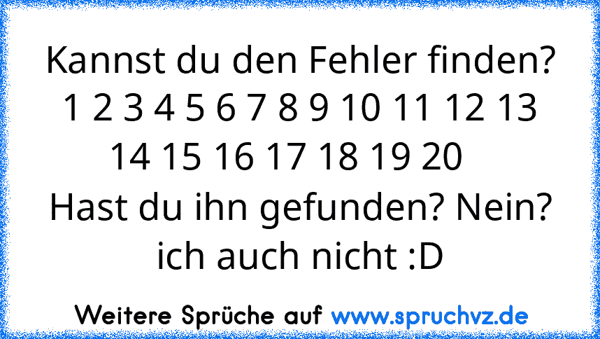 Kannst du den Fehler finden? 1 2 3 4 5 6 7 8 9 10 11 12 13 14 15 16 17 18 19 20   
Hast du ihn gefunden? Nein?
ich auch nicht :D