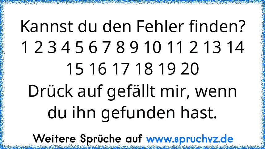 Kannst du den Fehler finden?
1 2 3 4 5 6 7 8 9 10 11 2 13 14 15 16 17 18 19 20
Drück auf gefällt mir, wenn du ihn gefunden hast.