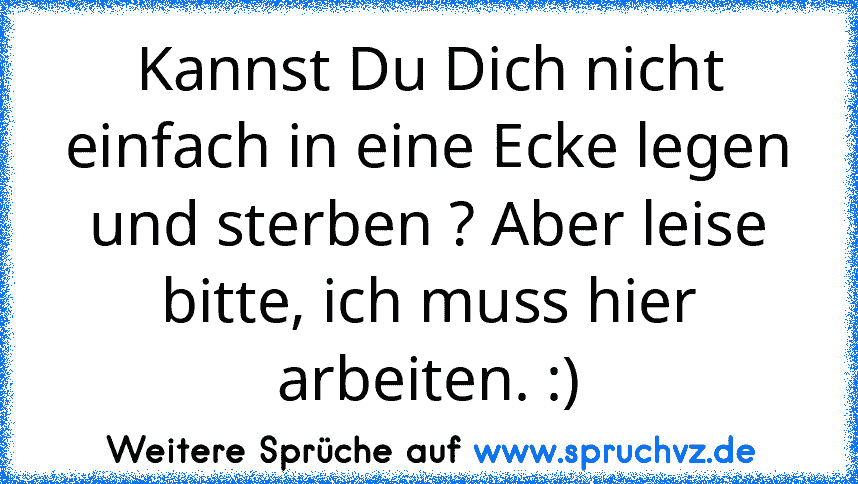 Kannst Du Dich nicht einfach in eine Ecke legen und sterben ? Aber leise bitte, ich muss hier arbeiten. :)