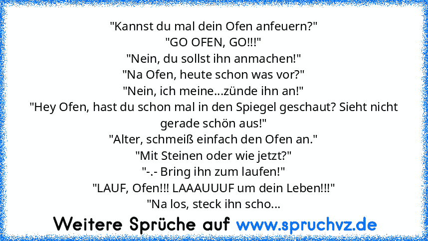 "Kannst du mal dein Ofen anfeuern?"
"GO OFEN, GO!!!"
"Nein, du sollst ihn anmachen!"
"Na Ofen, heute schon was vor?"
"Nein, ich meine...zünde ihn an!"
"Hey Ofen, hast du schon mal in den Spiegel geschaut? Sieht nicht gerade schön aus!"
"Alter, schmeiß einfach den Ofen an."
"Mit Steinen oder wie jetzt?"
"-.- Bring ihn zum laufen!"
"LAUF, Ofen!!! LAAAUUUF um dein Leben!!!"
"Na los, steck ihn scho...