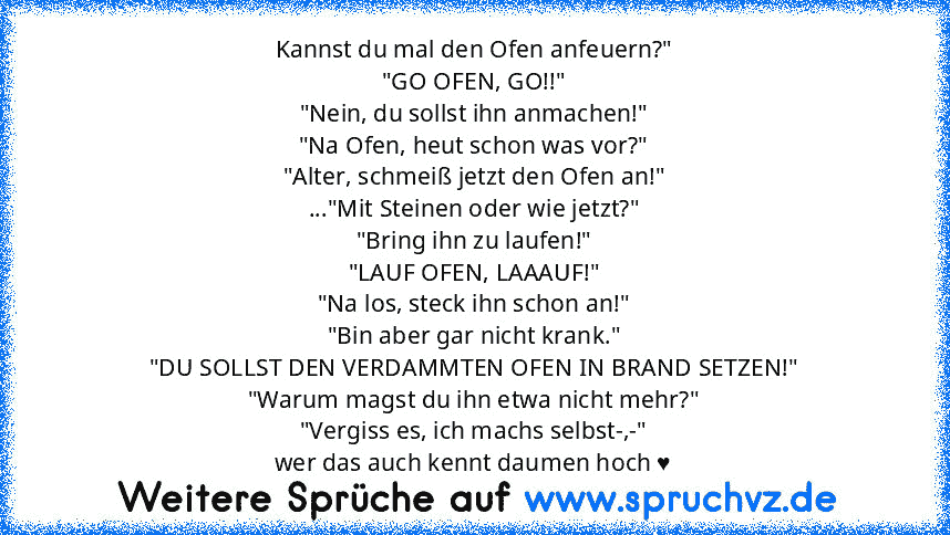 Kannst du mal den Ofen anfeuern?"
"GO OFEN, GO!!"
"Nein, du sollst ihn anmachen!"
"Na Ofen, heut schon was vor?"
"Alter, schmeiß jetzt den Ofen an!"
..."Mit Steinen oder wie jetzt?"
"Bring ihn zu laufen!"
"LAUF OFEN, LAAAUF!"
"Na los, steck ihn schon an!"
"Bin aber gar nicht krank."
"DU SOLLST DEN VERDAMMTEN OFEN IN BRAND SETZEN!"
"Warum magst du ihn etwa nicht mehr?"
"Vergiss es, ich machs sel...