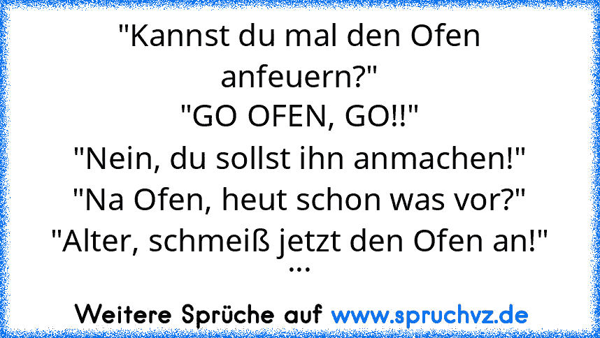 "Kannst du mal den Ofen anfeuern?"
"GO OFEN, GO!!"
"Nein, du sollst ihn anmachen!"
"Na Ofen, heut schon was vor?"
"Alter, schmeiß jetzt den Ofen an!"
...