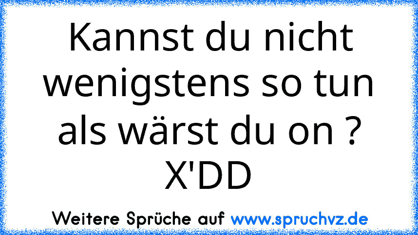 Kannst du nicht wenigstens so tun als wärst du on ? X'DD