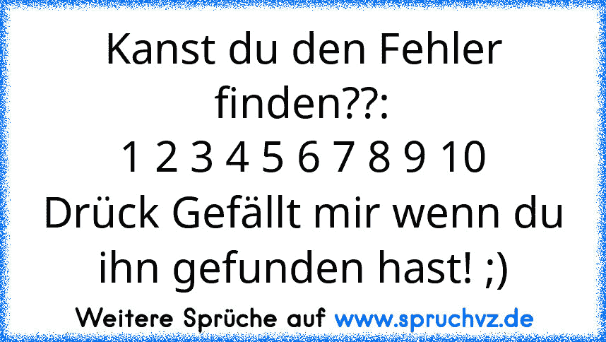 Kanst du den Fehler finden??:
1 2 3 4 5 6 7 8 9 10
Drück Gefällt mir wenn du ihn gefunden hast! ;)