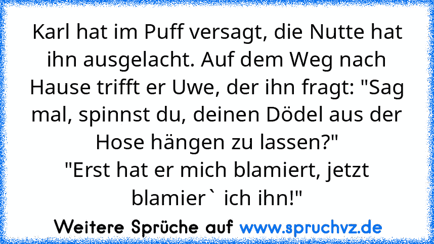 Karl hat im Puff versagt, die Nutte hat ihn ausgelacht. Auf dem Weg nach Hause trifft er Uwe, der ihn fragt: "Sag mal, spinnst du, deinen Dödel aus der Hose hängen zu lassen?"
"Erst hat er mich blamiert, jetzt blamier` ich ihn!"