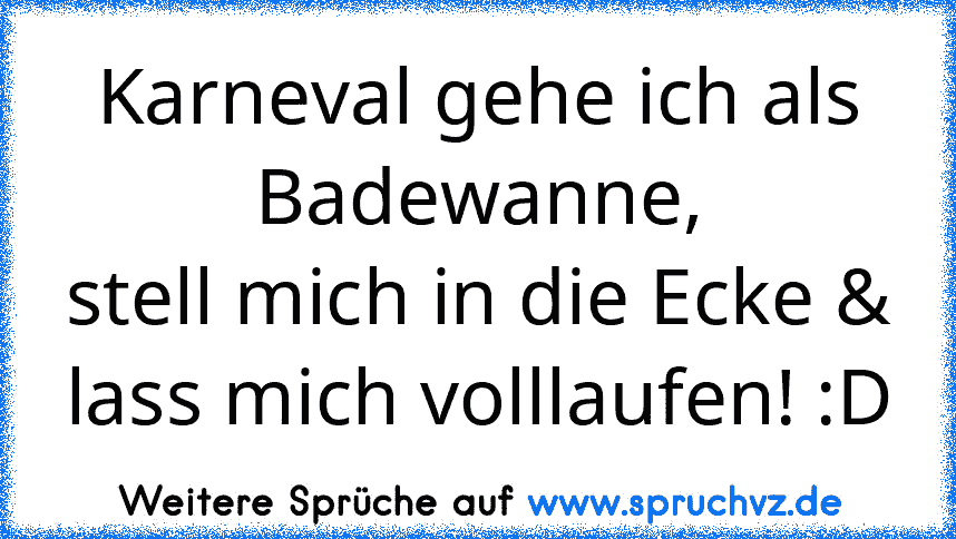 Karneval gehe ich als Badewanne,
stell mich in die Ecke & lass mich volllaufen! :D