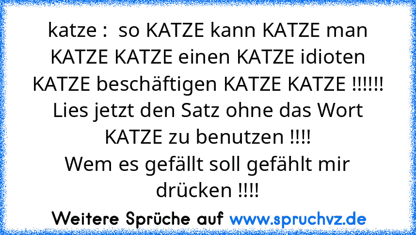 katze :  so KATZE kann KATZE man KATZE KATZE einen KATZE idioten KATZE beschäftigen KATZE KATZE !!!!!!
Lies jetzt den Satz ohne das Wort KATZE zu benutzen !!!!
Wem es gefällt soll gefählt mir drücken !!!!