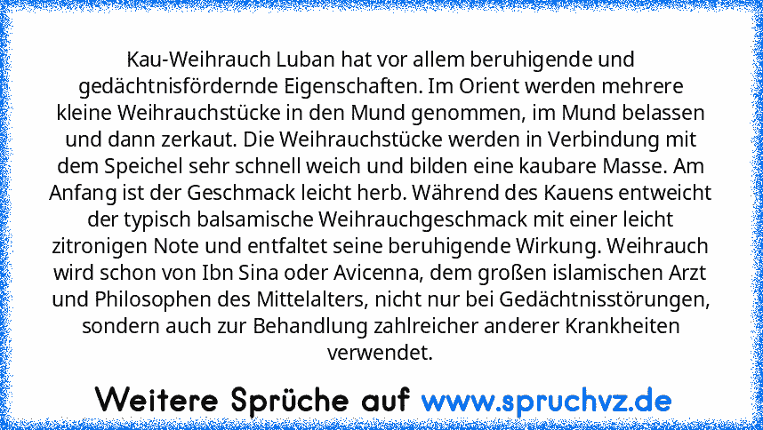 Kau-Weihrauch Luban hat vor allem beruhigende und gedächtnisfördernde Eigenschaften. Im Orient werden mehrere kleine Weihrauchstücke in den Mund genommen, im Mund belassen und dann zerkaut. Die Weihrauchstücke werden in Verbindung mit dem Speichel sehr schnell weich und bilden eine kaubare Masse. Am Anfang ist der Geschmack leicht herb. Während des Kauens entweicht der typisch balsamische Weihrauc...