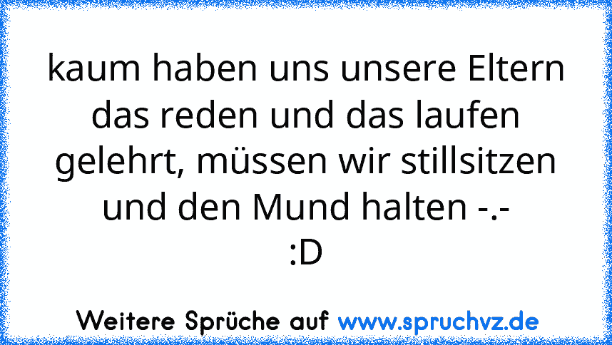 kaum haben uns unsere Eltern das reden und das laufen gelehrt, müssen wir stillsitzen und den Mund halten -.-
:D