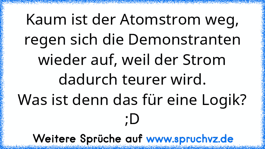 Kaum ist der Atomstrom weg, regen sich die Demonstranten wieder auf, weil der Strom dadurch teurer wird.
Was ist denn das für eine Logik? ;D